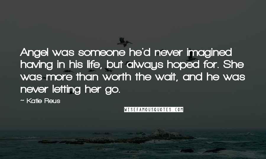 Katie Reus Quotes: Angel was someone he'd never imagined having in his life, but always hoped for. She was more than worth the wait, and he was never letting her go.
