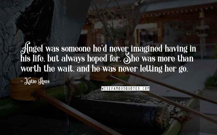 Katie Reus Quotes: Angel was someone he'd never imagined having in his life, but always hoped for. She was more than worth the wait, and he was never letting her go.