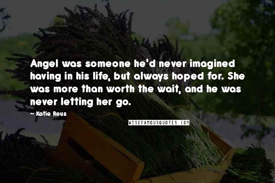Katie Reus Quotes: Angel was someone he'd never imagined having in his life, but always hoped for. She was more than worth the wait, and he was never letting her go.