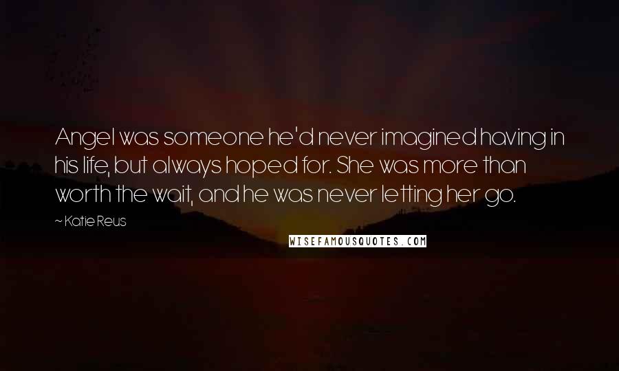 Katie Reus Quotes: Angel was someone he'd never imagined having in his life, but always hoped for. She was more than worth the wait, and he was never letting her go.