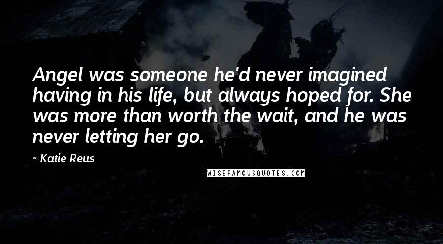 Katie Reus Quotes: Angel was someone he'd never imagined having in his life, but always hoped for. She was more than worth the wait, and he was never letting her go.