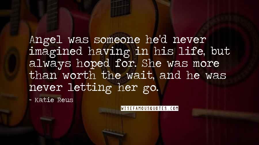 Katie Reus Quotes: Angel was someone he'd never imagined having in his life, but always hoped for. She was more than worth the wait, and he was never letting her go.
