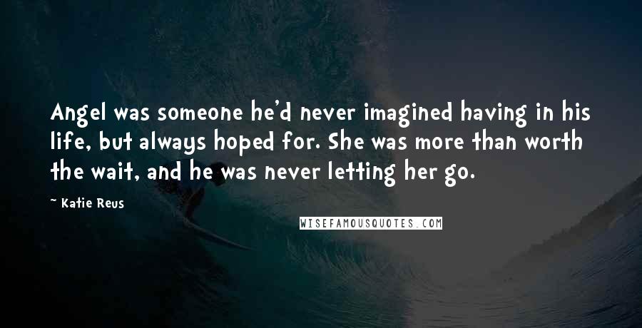 Katie Reus Quotes: Angel was someone he'd never imagined having in his life, but always hoped for. She was more than worth the wait, and he was never letting her go.