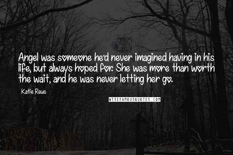 Katie Reus Quotes: Angel was someone he'd never imagined having in his life, but always hoped for. She was more than worth the wait, and he was never letting her go.