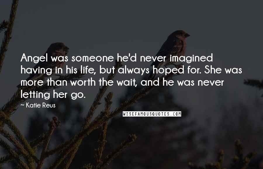 Katie Reus Quotes: Angel was someone he'd never imagined having in his life, but always hoped for. She was more than worth the wait, and he was never letting her go.