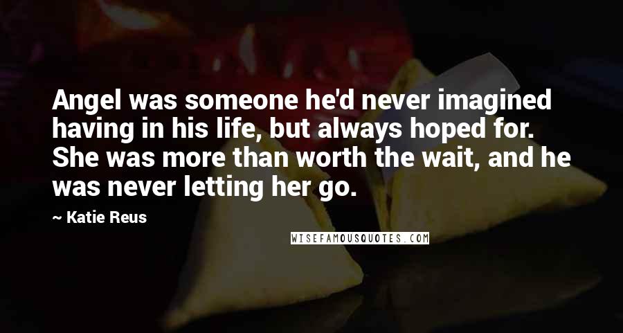 Katie Reus Quotes: Angel was someone he'd never imagined having in his life, but always hoped for. She was more than worth the wait, and he was never letting her go.