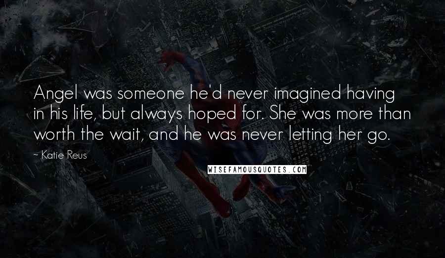 Katie Reus Quotes: Angel was someone he'd never imagined having in his life, but always hoped for. She was more than worth the wait, and he was never letting her go.