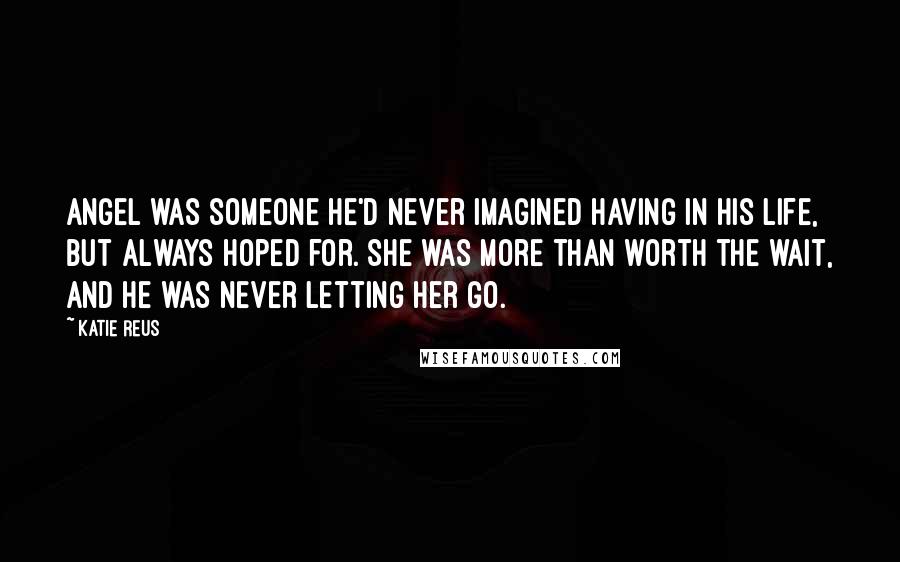 Katie Reus Quotes: Angel was someone he'd never imagined having in his life, but always hoped for. She was more than worth the wait, and he was never letting her go.