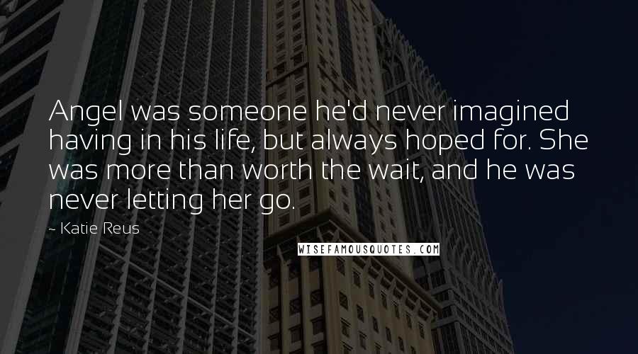 Katie Reus Quotes: Angel was someone he'd never imagined having in his life, but always hoped for. She was more than worth the wait, and he was never letting her go.