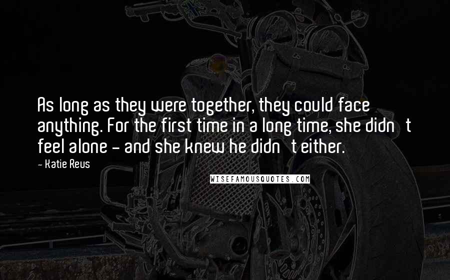 Katie Reus Quotes: As long as they were together, they could face anything. For the first time in a long time, she didn't feel alone - and she knew he didn't either.