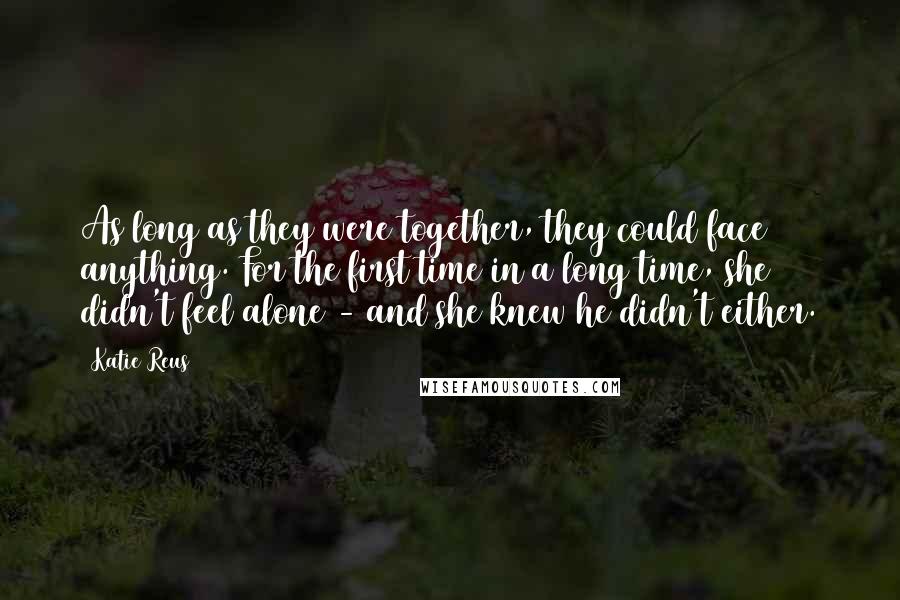 Katie Reus Quotes: As long as they were together, they could face anything. For the first time in a long time, she didn't feel alone - and she knew he didn't either.