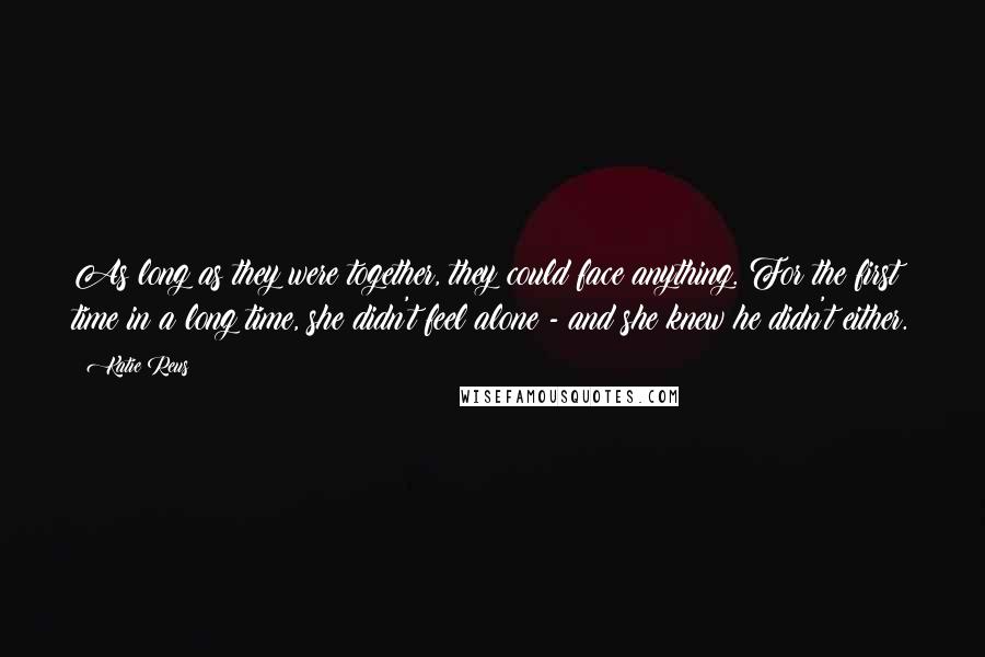 Katie Reus Quotes: As long as they were together, they could face anything. For the first time in a long time, she didn't feel alone - and she knew he didn't either.