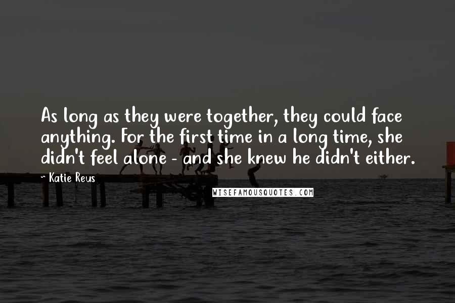 Katie Reus Quotes: As long as they were together, they could face anything. For the first time in a long time, she didn't feel alone - and she knew he didn't either.