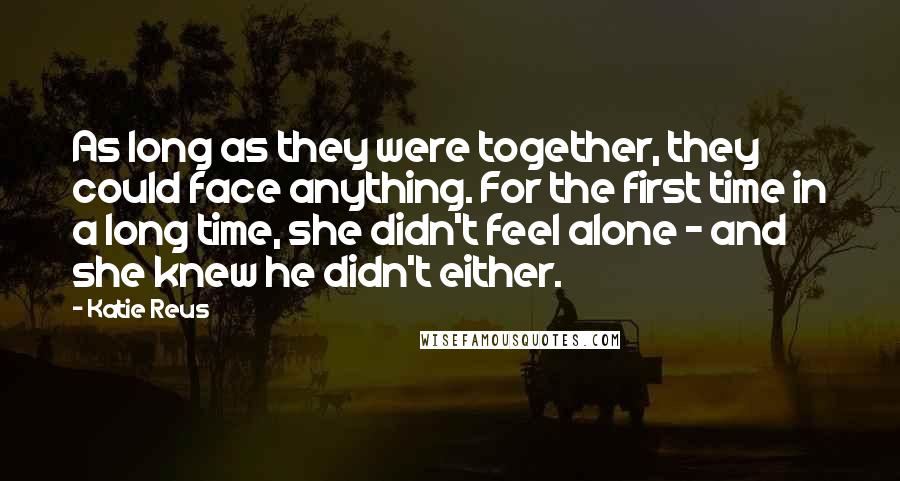 Katie Reus Quotes: As long as they were together, they could face anything. For the first time in a long time, she didn't feel alone - and she knew he didn't either.