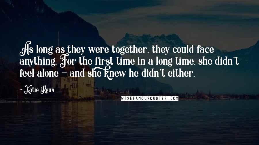 Katie Reus Quotes: As long as they were together, they could face anything. For the first time in a long time, she didn't feel alone - and she knew he didn't either.