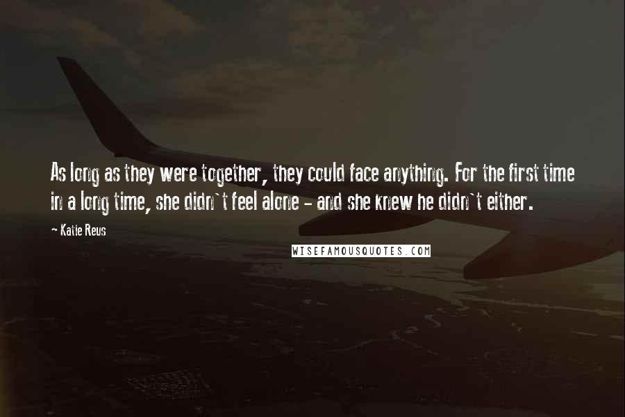 Katie Reus Quotes: As long as they were together, they could face anything. For the first time in a long time, she didn't feel alone - and she knew he didn't either.