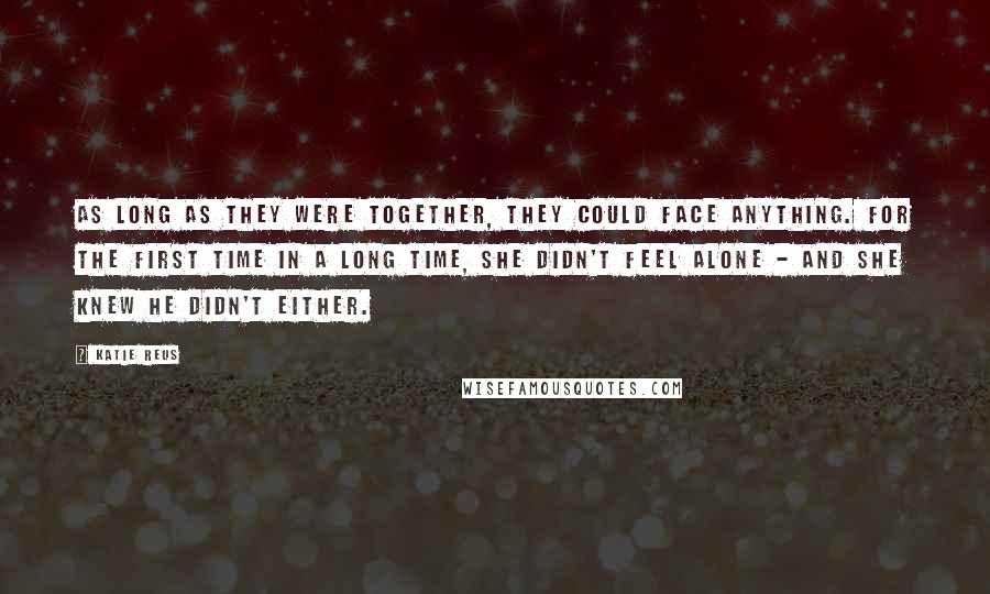 Katie Reus Quotes: As long as they were together, they could face anything. For the first time in a long time, she didn't feel alone - and she knew he didn't either.