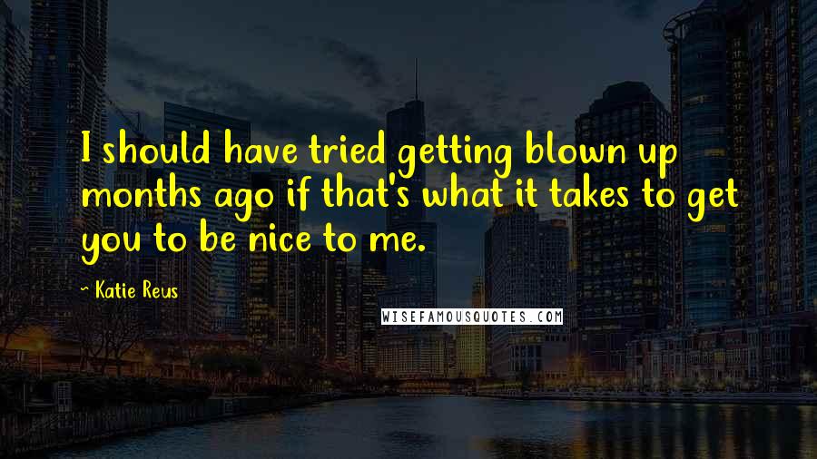 Katie Reus Quotes: I should have tried getting blown up months ago if that's what it takes to get you to be nice to me.