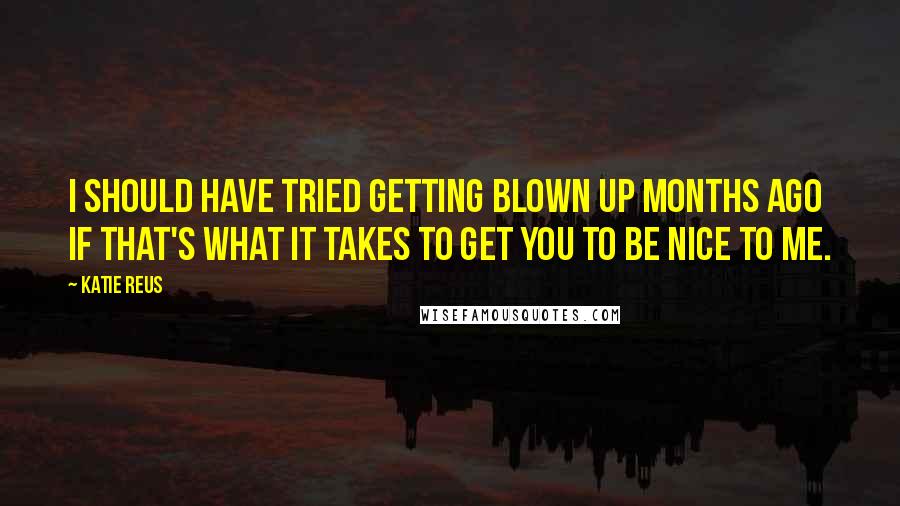 Katie Reus Quotes: I should have tried getting blown up months ago if that's what it takes to get you to be nice to me.