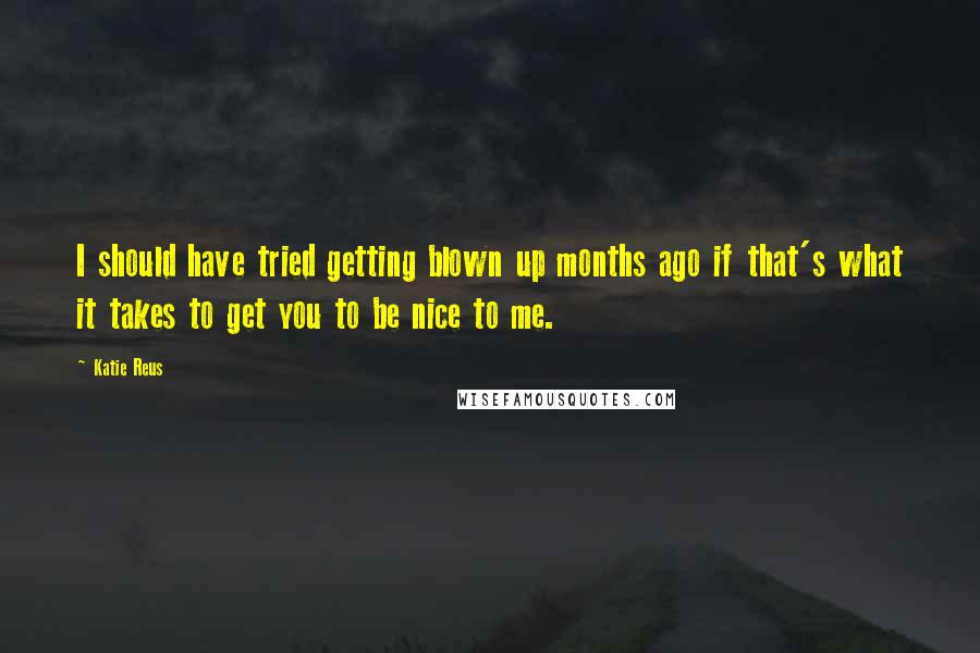 Katie Reus Quotes: I should have tried getting blown up months ago if that's what it takes to get you to be nice to me.