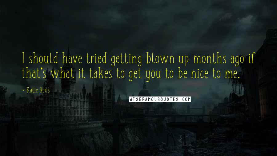 Katie Reus Quotes: I should have tried getting blown up months ago if that's what it takes to get you to be nice to me.