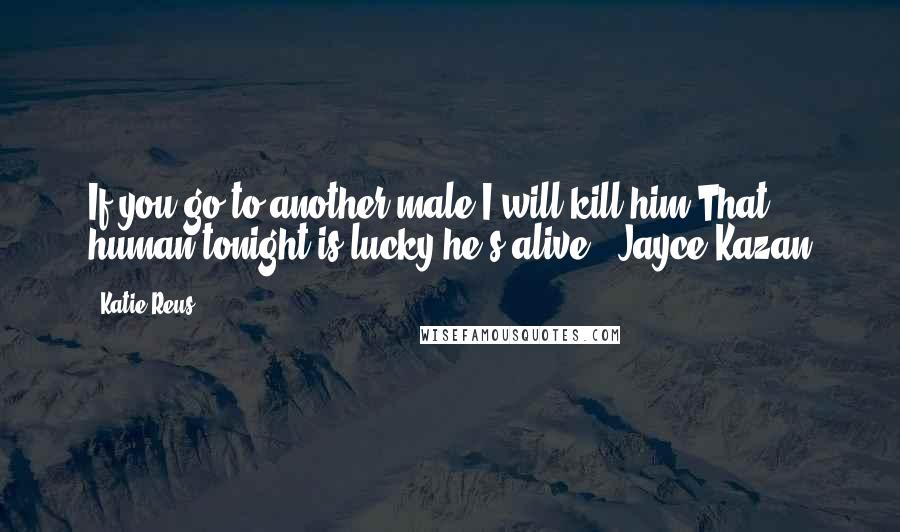 Katie Reus Quotes: If you go to another male,I will kill him.That human tonight is lucky he's alive."~Jayce Kazan