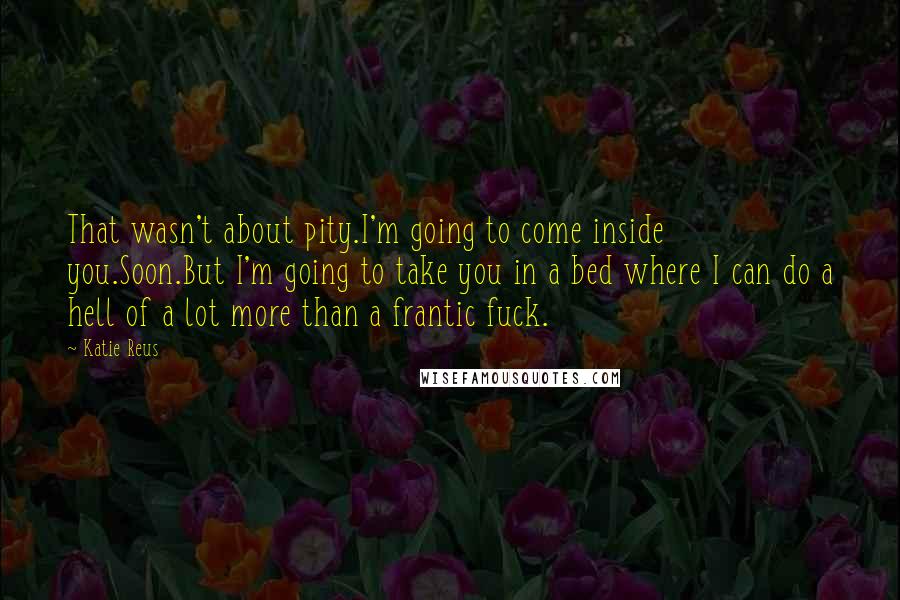 Katie Reus Quotes: That wasn't about pity.I'm going to come inside you.Soon.But I'm going to take you in a bed where I can do a hell of a lot more than a frantic fuck.