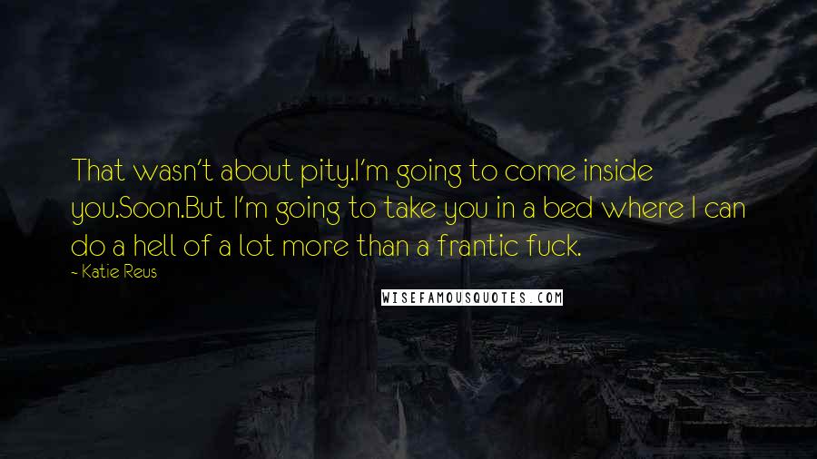 Katie Reus Quotes: That wasn't about pity.I'm going to come inside you.Soon.But I'm going to take you in a bed where I can do a hell of a lot more than a frantic fuck.