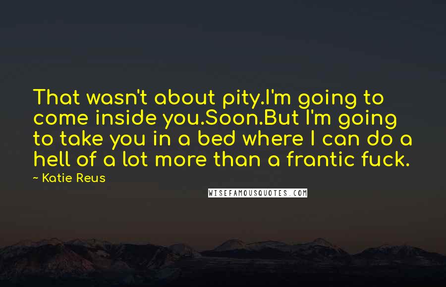 Katie Reus Quotes: That wasn't about pity.I'm going to come inside you.Soon.But I'm going to take you in a bed where I can do a hell of a lot more than a frantic fuck.