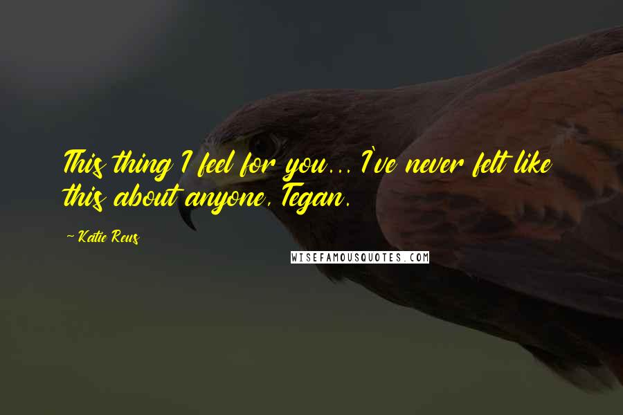 Katie Reus Quotes: This thing I feel for you... I've never felt like this about anyone, Tegan.