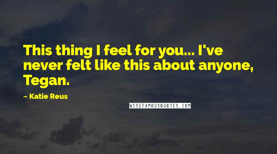 Katie Reus Quotes: This thing I feel for you... I've never felt like this about anyone, Tegan.