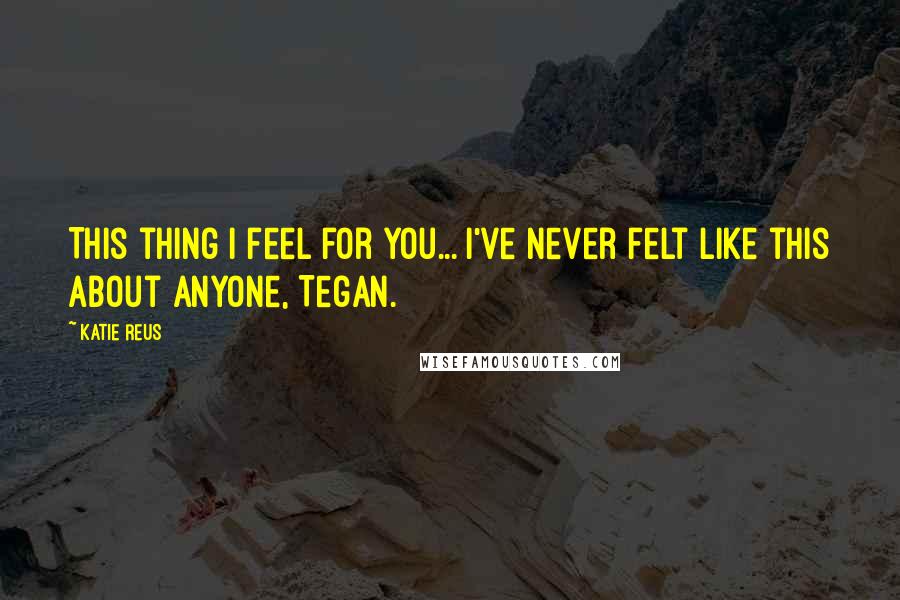 Katie Reus Quotes: This thing I feel for you... I've never felt like this about anyone, Tegan.