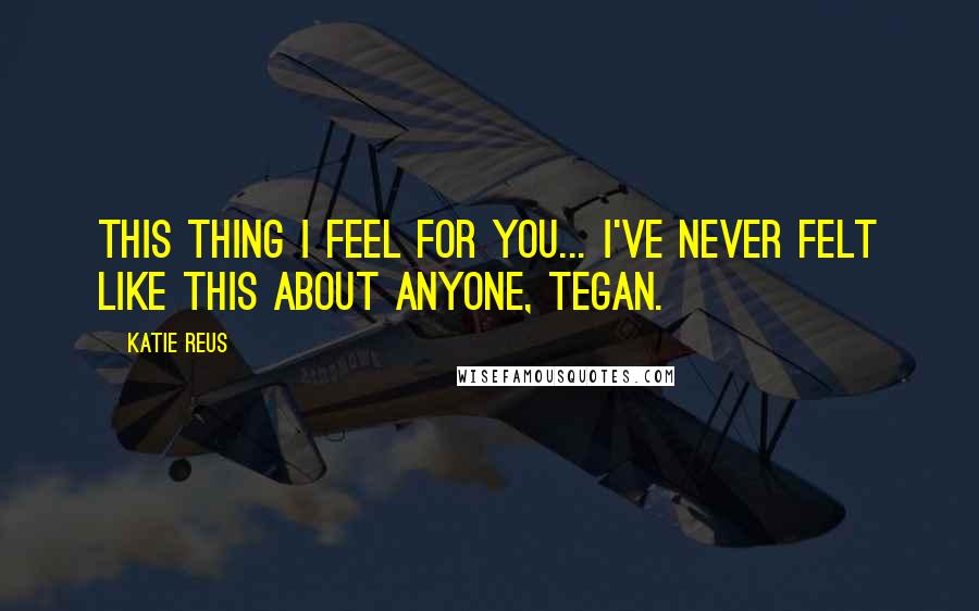 Katie Reus Quotes: This thing I feel for you... I've never felt like this about anyone, Tegan.