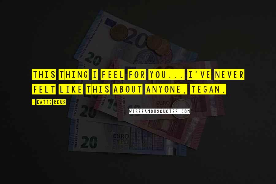 Katie Reus Quotes: This thing I feel for you... I've never felt like this about anyone, Tegan.