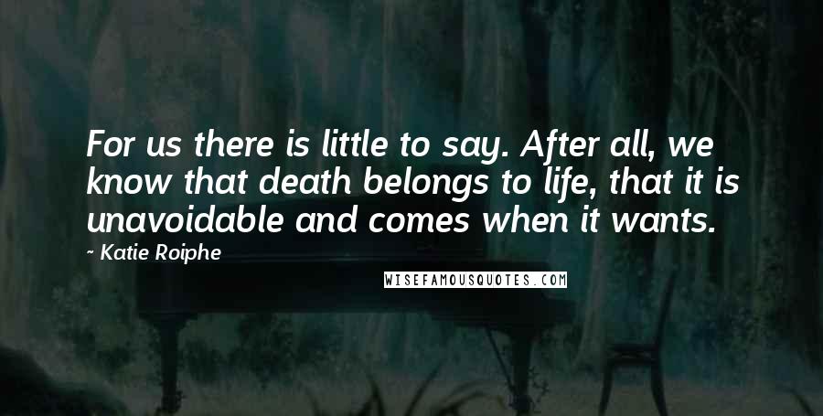 Katie Roiphe Quotes: For us there is little to say. After all, we know that death belongs to life, that it is unavoidable and comes when it wants.