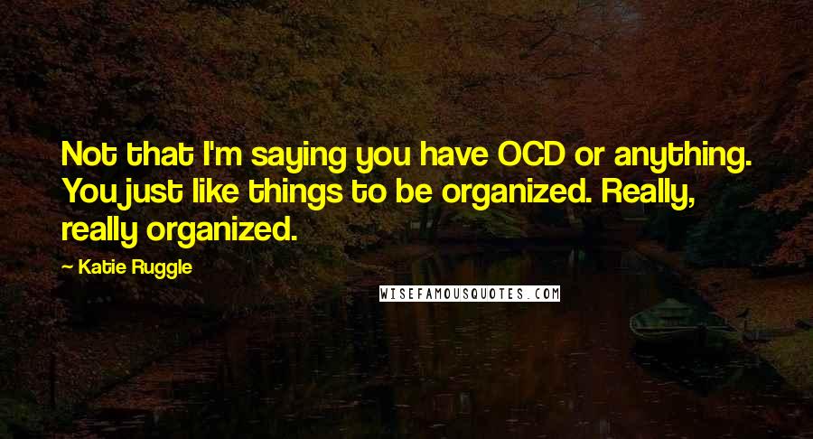 Katie Ruggle Quotes: Not that I'm saying you have OCD or anything. You just like things to be organized. Really, really organized.