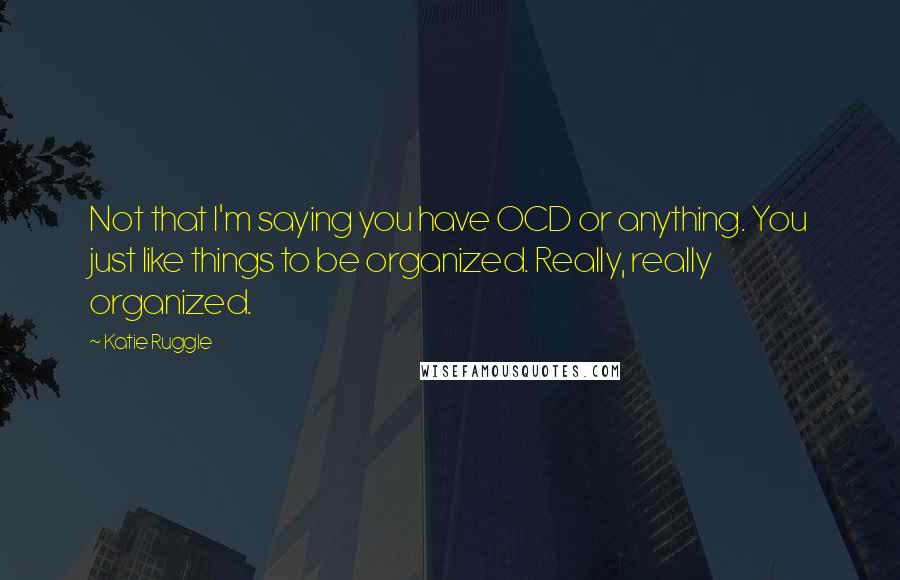 Katie Ruggle Quotes: Not that I'm saying you have OCD or anything. You just like things to be organized. Really, really organized.