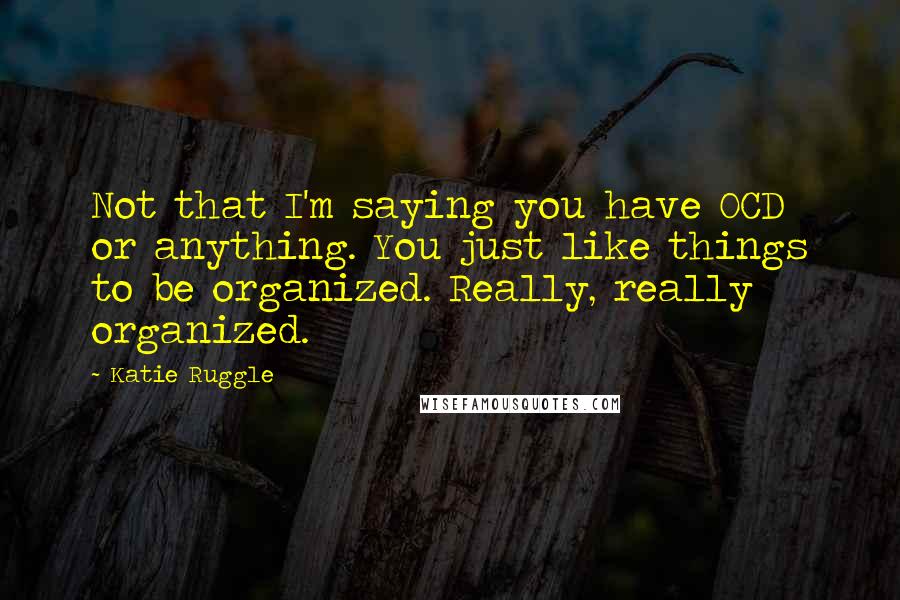 Katie Ruggle Quotes: Not that I'm saying you have OCD or anything. You just like things to be organized. Really, really organized.