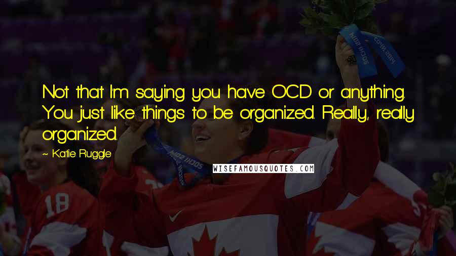 Katie Ruggle Quotes: Not that I'm saying you have OCD or anything. You just like things to be organized. Really, really organized.