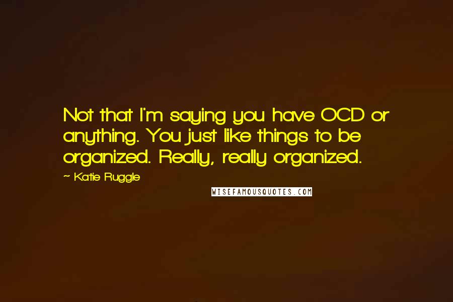 Katie Ruggle Quotes: Not that I'm saying you have OCD or anything. You just like things to be organized. Really, really organized.