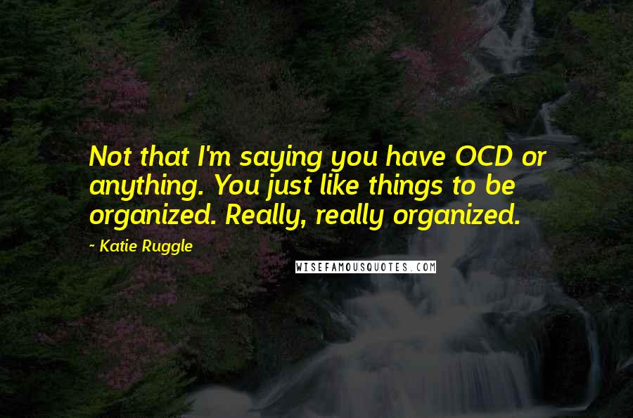 Katie Ruggle Quotes: Not that I'm saying you have OCD or anything. You just like things to be organized. Really, really organized.