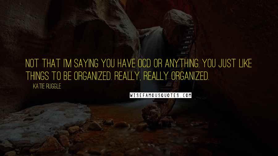 Katie Ruggle Quotes: Not that I'm saying you have OCD or anything. You just like things to be organized. Really, really organized.