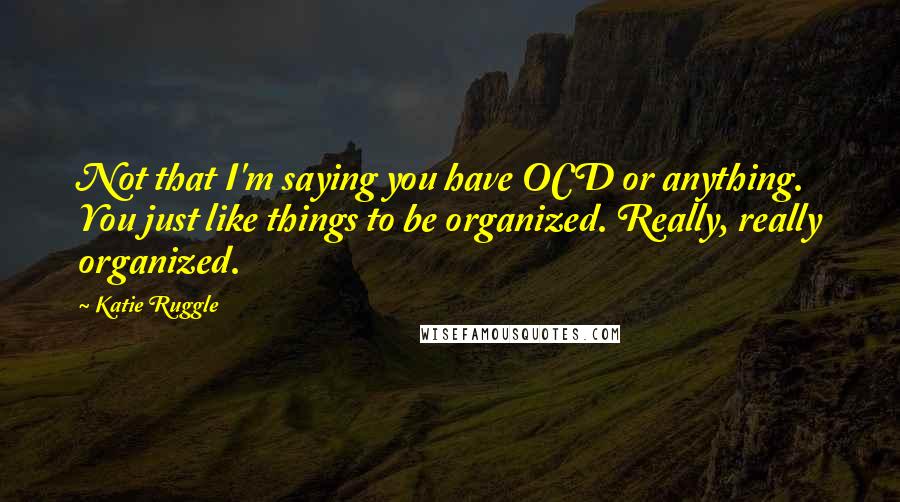 Katie Ruggle Quotes: Not that I'm saying you have OCD or anything. You just like things to be organized. Really, really organized.