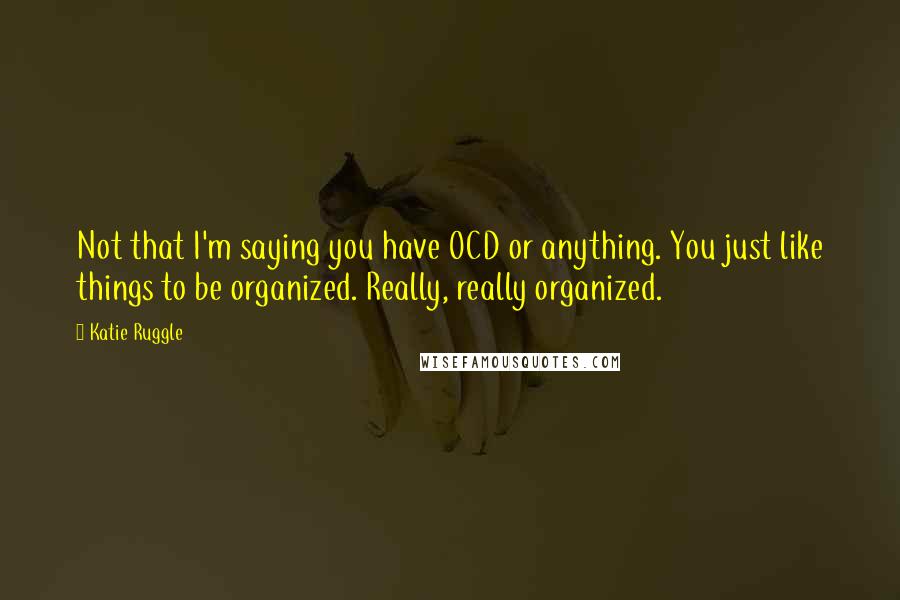 Katie Ruggle Quotes: Not that I'm saying you have OCD or anything. You just like things to be organized. Really, really organized.