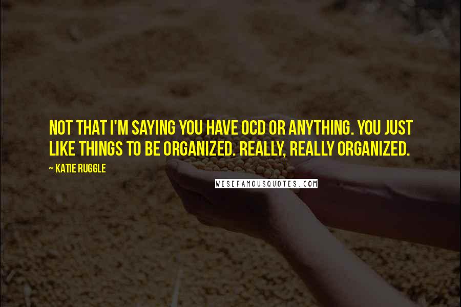 Katie Ruggle Quotes: Not that I'm saying you have OCD or anything. You just like things to be organized. Really, really organized.