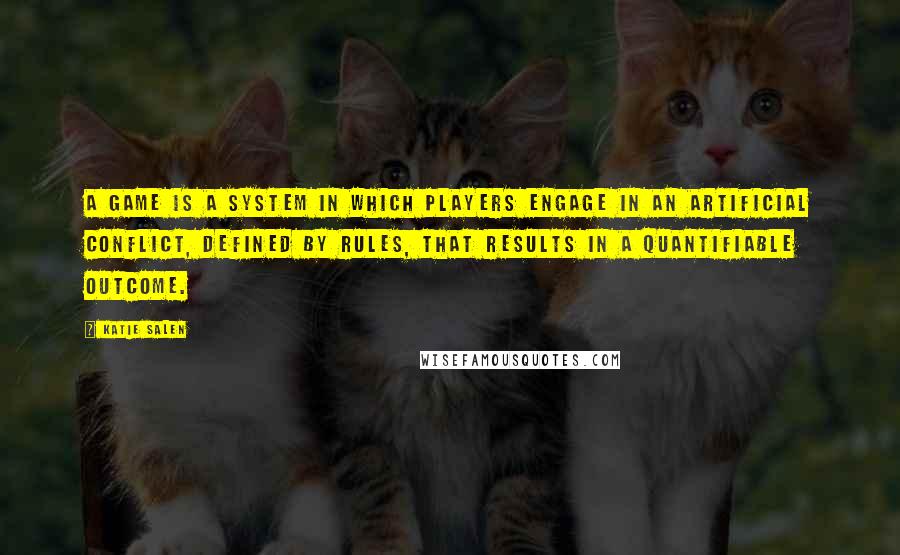 Katie Salen Quotes: A game is a system in which players engage in an artificial conflict, defined by rules, that results in a quantifiable outcome.