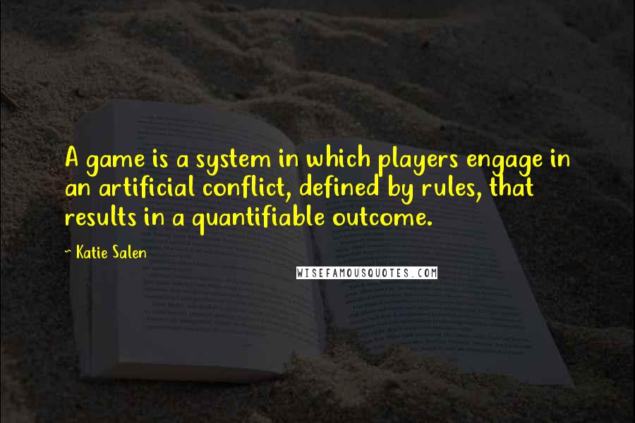 Katie Salen Quotes: A game is a system in which players engage in an artificial conflict, defined by rules, that results in a quantifiable outcome.