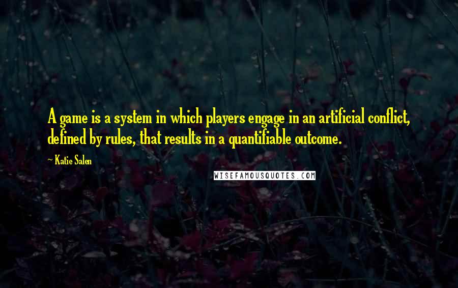 Katie Salen Quotes: A game is a system in which players engage in an artificial conflict, defined by rules, that results in a quantifiable outcome.