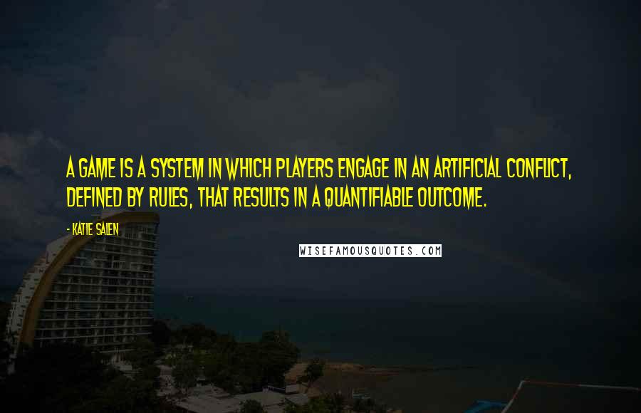 Katie Salen Quotes: A game is a system in which players engage in an artificial conflict, defined by rules, that results in a quantifiable outcome.