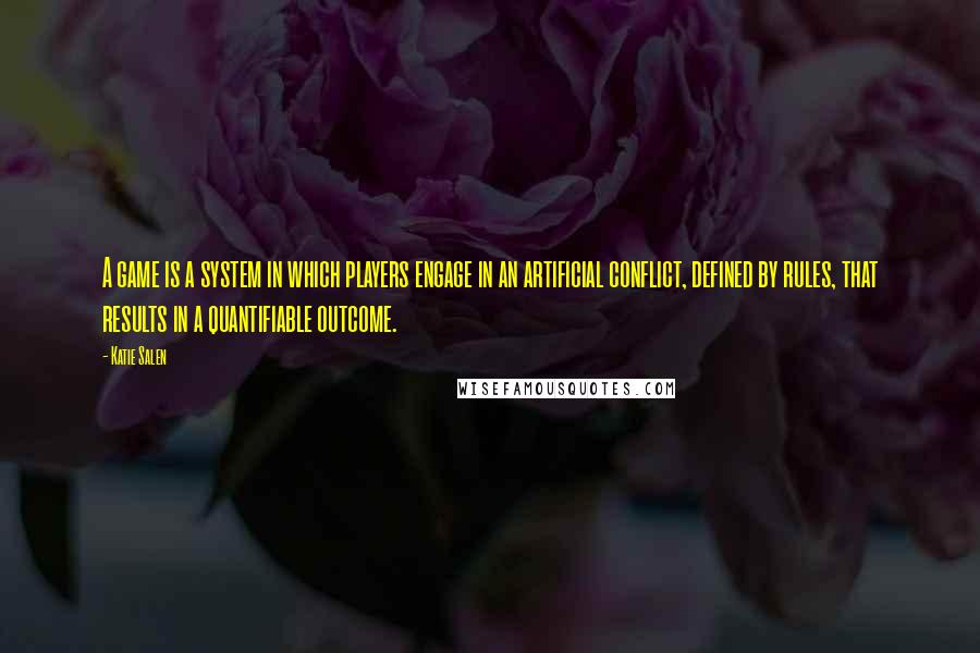 Katie Salen Quotes: A game is a system in which players engage in an artificial conflict, defined by rules, that results in a quantifiable outcome.